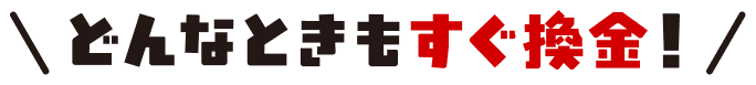 どんなときもすぐ換金！